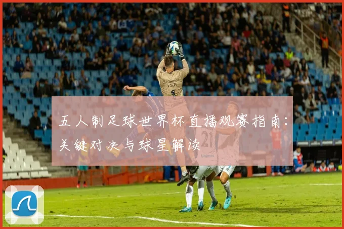 五人制足球世界杯直播观赛指南：关键对决与球星解读