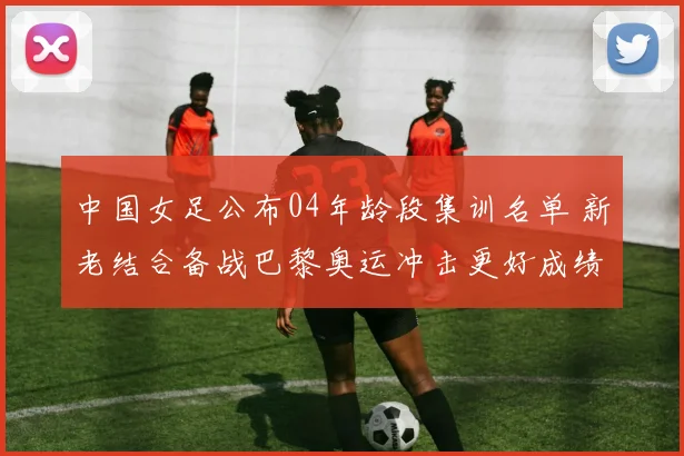 中国女足公布04年龄段集训名单 新老结合备战巴黎奥运冲击更好成绩