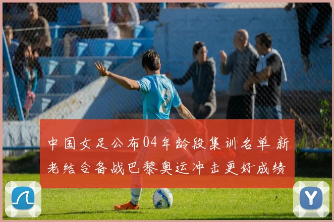 中国女足公布04年龄段集训名单 新老结合备战巴黎奥运冲击更好成绩