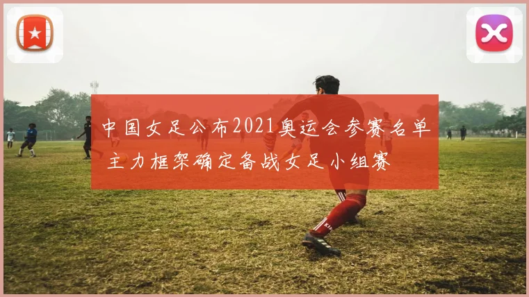 中国女足公布2021奥运会参赛名单 主力框架确定备战女足小组赛