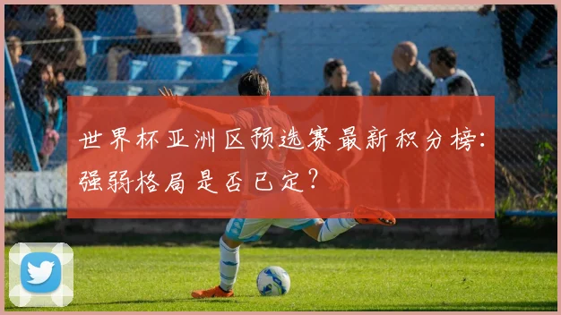 世界杯亚洲区预选赛最新积分榜：强弱格局是否已定？