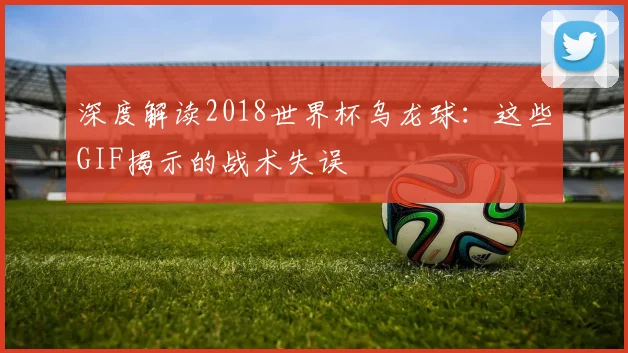 深度解读2018世界杯乌龙球:这些GIF揭示的战术失误