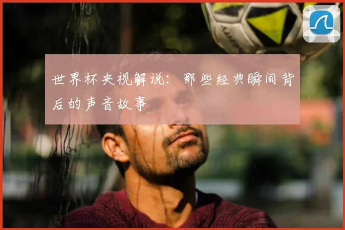 世界杯央视解说:那些经典瞬间背后的声音故事